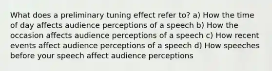 What does a preliminary tuning effect refer to? a) How the time of day affects audience perceptions of a speech b) How the occasion affects audience perceptions of a speech c) How recent events affect audience perceptions of a speech d) How speeches before your speech affect audience perceptions