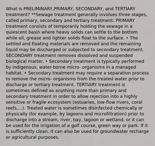 What is PRELIMINARY,PRIMARY, SECONDARY, and TERTIARY treatment? **Sewage treatment generally involves three stages, called primary, secondary and tertiary treatment. PRIMARY treatment consists of temporarily holding the sewage in a quiescent basin where heavy solids can settle to the bottom while oil, grease and lighter solids float to the surface. • The settled and floating materials are removed and the remaining liquid may be discharged or subjected to secondary treatment. SECONDARY treatment removes dissolved and suspended biological matter. • Secondary treatment is typically performed by indigenous, water-borne micro- organisms in a managed habitat. • Secondary treatment may require a separation process to remove the micro- organisms from the treated water prior to discharge or tertiary treatment. TERTIARY treatment is sometimes defined as anything more than primary and secondary treatment in order to allow rejection into a highly sensitive or fragile ecosystem (estuaries, low-flow rivers, coral reefs,...). Treated water is sometimes disinfected chemically or physically (for example, by lagoons and microfiltration) prior to discharge into a stream, river, bay, lagoon or wetland, or it can be used for the irrigation of a golf course, green way or park. If it is sufficiently clean, it can also be used for groundwater recharge or agricultural purposes.