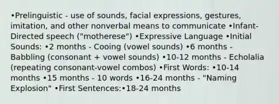 •Prelinguistic - use of sounds, facial expressions, gestures, imitation, and other nonverbal means to communicate •Infant-Directed speech ("motherese") •Expressive Language •Initial Sounds: •2 months - Cooing (vowel sounds) •6 months - Babbling (consonant + vowel sounds) •10-12 months - Echolalia (repeating consonant-vowel combos) •First Words: •10-14 months •15 months - 10 words •16-24 months - "Naming Explosion" •First Sentences:•18-24 months