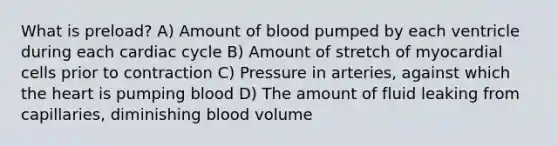 What is preload? A) Amount of blood pumped by each ventricle during each cardiac cycle B) Amount of stretch of myocardial cells prior to contraction C) Pressure in arteries, against which <a href='https://www.questionai.com/knowledge/kya8ocqc6o-the-heart' class='anchor-knowledge'>the heart</a> is pumping blood D) The amount of fluid leaking from capillaries, diminishing blood volume