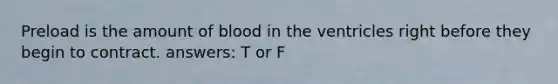 Preload is the amount of blood in the ventricles right before they begin to contract. answers: T or F