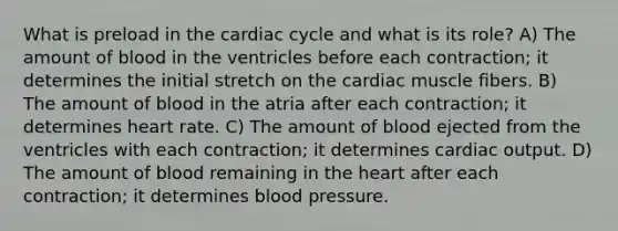 What is preload in <a href='https://www.questionai.com/knowledge/k7EXTTtF9x-the-cardiac-cycle' class='anchor-knowledge'>the cardiac cycle</a> and what is its role? A) The amount of blood in the ventricles before each contraction; it determines the initial stretch on the cardiac muscle fibers. B) The amount of blood in the atria after each contraction; it determines heart rate. C) The amount of blood ejected from the ventricles with each contraction; it determines <a href='https://www.questionai.com/knowledge/kyxUJGvw35-cardiac-output' class='anchor-knowledge'>cardiac output</a>. D) The amount of blood remaining in <a href='https://www.questionai.com/knowledge/kya8ocqc6o-the-heart' class='anchor-knowledge'>the heart</a> after each contraction; it determines blood pressure.