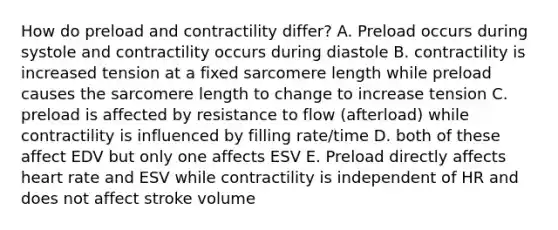 How do preload and contractility differ? A. Preload occurs during systole and contractility occurs during diastole B. contractility is increased tension at a fixed sarcomere length while preload causes the sarcomere length to change to increase tension C. preload is affected by resistance to flow (afterload) while contractility is influenced by filling rate/time D. both of these affect EDV but only one affects ESV E. Preload directly affects heart rate and ESV while contractility is independent of HR and does not affect stroke volume