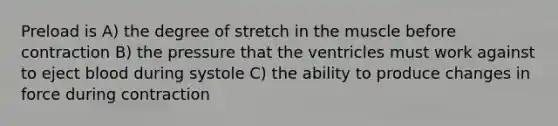 Preload is A) the degree of stretch in the muscle before contraction B) the pressure that the ventricles must work against to eject blood during systole C) the ability to produce changes in force during contraction