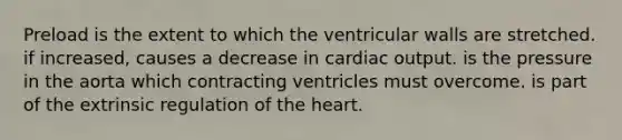 Preload is the extent to which the ventricular walls are stretched. if increased, causes a decrease in cardiac output. is the pressure in the aorta which contracting ventricles must overcome. is part of the extrinsic regulation of the heart.