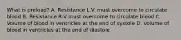 What is preload? A. Resistance L.V. must overcome to circulate blood B. Resistance R.V must overcome to circulate blood C. Volume of blood in ventricles at the end of systole D. Volume of blood in ventricles at the end of diastole
