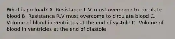 What is preload? A. Resistance L.V. must overcome to circulate blood B. Resistance R.V must overcome to circulate blood C. Volume of blood in ventricles at the end of systole D. Volume of blood in ventricles at the end of diastole