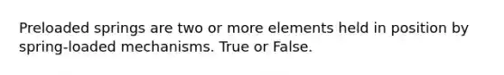 Preloaded springs are two or more elements held in position by spring-loaded mechanisms. True or False.