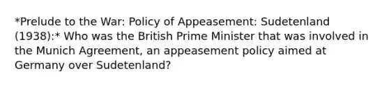 *Prelude to the War: Policy of Appeasement: Sudetenland (1938):* Who was the British Prime Minister that was involved in the Munich Agreement, an appeasement policy aimed at Germany over Sudetenland?