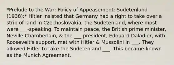 *Prelude to the War: Policy of Appeasement: Sudetenland (1938):* Hitler insisted that Germany had a right to take over a strip of land in Czechoslovakia, the Sudetenland, where most were ___-speaking. To maintain peace, the British prime minister, Neville Chamberlain, & the ___ president, Edouard Daladier, with Roosevelt's support, met with Hitler & Mussolini in ___. They allowed Hitler to take the Sudetenland ___. This became known as the Munich Agreement.