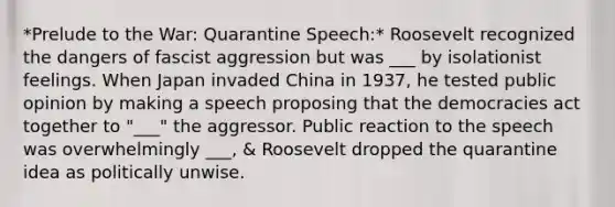 *Prelude to the War: Quarantine Speech:* Roosevelt recognized the dangers of fascist aggression but was ___ by isolationist feelings. When Japan invaded China in 1937, he tested public opinion by making a speech proposing that the democracies act together to "___" the aggressor. Public reaction to the speech was overwhelmingly ___, & Roosevelt dropped the quarantine idea as politically unwise.