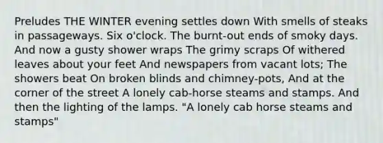 Preludes THE WINTER evening settles down With smells of steaks in passageways. Six o'clock. The burnt-out ends of smoky days. And now a gusty shower wraps The grimy scraps Of withered leaves about your feet And newspapers from vacant lots; The showers beat On broken blinds and chimney-pots, And at the corner of the street A lonely cab-horse steams and stamps. And then the lighting of the lamps. "A lonely cab horse steams and stamps"