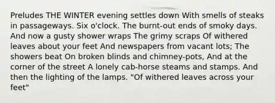 Preludes THE WINTER evening settles down With smells of steaks in passageways. Six o'clock. The burnt-out ends of smoky days. And now a gusty shower wraps The grimy scraps Of withered leaves about your feet And newspapers from vacant lots; The showers beat On broken blinds and chimney-pots, And at the corner of the street A lonely cab-horse steams and stamps. And then the lighting of the lamps. "Of withered leaves across your feet"