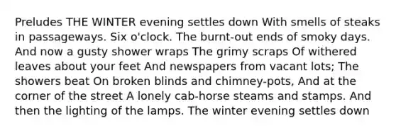 Preludes THE WINTER evening settles down With smells of steaks in passageways. Six o'clock. The burnt-out ends of smoky days. And now a gusty shower wraps The grimy scraps Of withered leaves about your feet And newspapers from vacant lots; The showers beat On broken blinds and chimney-pots, And at the corner of the street A lonely cab-horse steams and stamps. And then the lighting of the lamps. The winter evening settles down