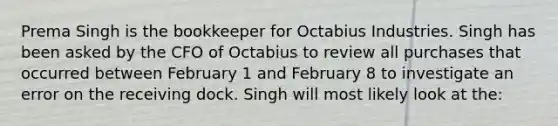 Prema Singh is the bookkeeper for Octabius Industries. Singh has been asked by the CFO of Octabius to review all purchases that occurred between February 1 and February 8 to investigate an error on the receiving dock. Singh will most likely look at the: