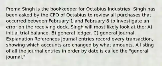 Prema Singh is the bookkeeper for Octabius Industries. Singh has been asked by the CFO of Octabius to review all purchases that occurred between February 1 and February 8 to investigate an error on the receiving dock. Singh will most likely look at the: A) initial trial balance. B) general ledger. C) general journal. Explanation References Journal entries record every transaction, showing which accounts are changed by what amounts. A listing of all the journal entries in order by date is called the "general journal."