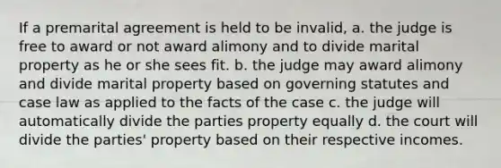 If a premarital agreement is held to be invalid, a. the judge is free to award or not award alimony and to divide marital property as he or she sees fit. b. the judge may award alimony and divide marital property based on governing statutes and case law as applied to the facts of the case c. the judge will automatically divide the parties property equally d. the court will divide the parties' property based on their respective incomes.