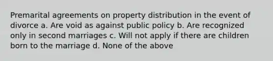 Premarital agreements on property distribution in the event of divorce a. Are void as against public policy b. Are recognized only in second marriages c. Will not apply if there are children born to the marriage d. None of the above