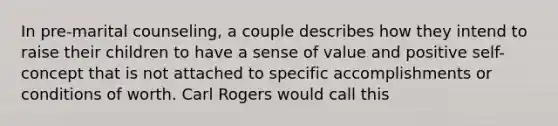 In pre-marital counseling, a couple describes how they intend to raise their children to have a sense of value and positive self-concept that is not attached to specific accomplishments or conditions of worth. Carl Rogers would call this