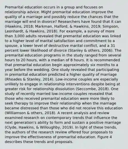 Premarital education occurs in a group and focuses on relationship advice. Might premarital education improve the quality of a marriage and possibly reduce the chances that the marriage will end in divorce? Researchers have found that it can (Hawkins, 2018; Markman, Halford, & Hawkins, 2019; Simpson, Leonhardt, & Hawkins, 2018). For example, a survey of more than 3,000 adults revealed that premarital education was linked to a higher level of marital satisfaction and commitment to a spouse, a lower level of destructive marital conflict, and a 31 percent lower likelihood of divorce (Stanley & others, 2006). The premarital education programs in the study ranged from several hours to 20 hours, with a median of 8 hours. It is recommended that premarital education begin approximately six months to a year before the wedding. One study revealed that participating in premarital education predicted a higher quality of marriage (Rhoades & Stanley, 2014). Low-income couples are especially unlikely to engage in relationship interventions despite being at greater risk for relationship dissolution (Seccombe, 2018). One study of recently married low-income couples revealed that those who received premarital education were more likely to seek therapy to improve their relationship when the marriage became distressed than those who did not receive this education (Williamson & others, 2018). A recent analysis and review examined research on contemporary trends that influence the next generation's ability to form and sustain a positive marriage (Clyde, Hawkins, & Willoughby, 2019). In light of these trends, the authors of the research review offered four proposals to improve the effectiveness of premarital education. Figure 4 describes these trends and proposals.