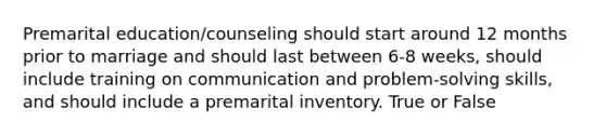 Premarital education/counseling should start around 12 months prior to marriage and should last between 6-8 weeks, should include training on communication and problem-solving skills, and should include a premarital inventory. True or False