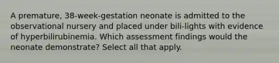 A premature, 38-week-gestation neonate is admitted to the observational nursery and placed under bili-lights with evidence of hyperbilirubinemia. Which assessment findings would the neonate demonstrate? Select all that apply.