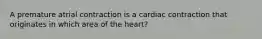 A premature atrial contraction is a cardiac contraction that originates in which area of the heart?