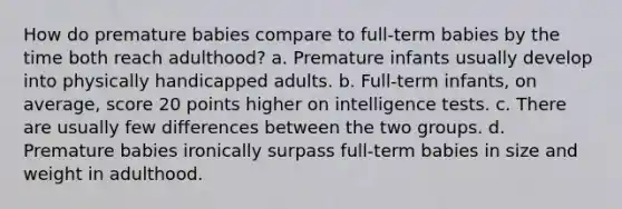 How do premature babies compare to full-term babies by the time both reach adulthood? a. Premature infants usually develop into physically handicapped adults. b. Full-term infants, on average, score 20 points higher on intelligence tests. c. There are usually few differences between the two groups. d. Premature babies ironically surpass full-term babies in size and weight in adulthood.