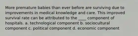 More premature babies than ever before are surviving due to improvements in medical knowledge and care. This improved survival rate can be attributed to the ____ component of hospitals. a. technological component b. sociocultural component c. political component d. economic component