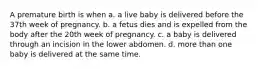 A premature birth is when a. a live baby is delivered before the 37th week of pregnancy. b. a fetus dies and is expelled from the body after the 20th week of pregnancy. c. a baby is delivered through an incision in the lower abdomen. d. more than one baby is delivered at the same time.