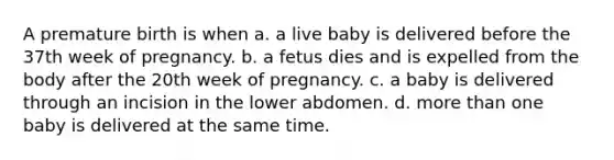 A premature birth is when a. a live baby is delivered before the 37th week of pregnancy. b. a fetus dies and is expelled from the body after the 20th week of pregnancy. c. a baby is delivered through an incision in the lower abdomen. d. more than one baby is delivered at the same time.