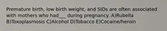 Premature birth, low birth weight, and SIDs are often associated with mothers who had___ during pregnancy. A)Rubella B)Toxoplasmosis C)Alcohol D)Tobacco E)Cocaine/heroin