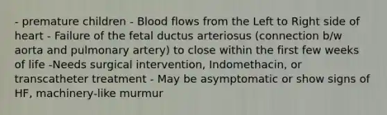 - premature children - Blood flows from the Left to Right side of heart - Failure of the fetal ductus arteriosus (connection b/w aorta and pulmonary artery) to close within the first few weeks of life -Needs surgical intervention, Indomethacin, or transcatheter treatment - May be asymptomatic or show signs of HF, machinery-like murmur