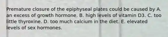 Premature closure of the epiphyseal plates could be caused by A. an excess of growth hormone. B. high levels of vitamin D3. C. too little thyroxine. D. too much calcium in the diet. E. elevated levels of sex hormones.