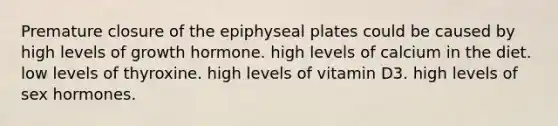 Premature closure of the epiphyseal plates could be caused by high levels of growth hormone. high levels of calcium in the diet. low levels of thyroxine. high levels of vitamin D3. high levels of sex hormones.