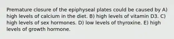 Premature closure of the epiphyseal plates could be caused by A) high levels of calcium in the diet. B) high levels of vitamin D3. C) high levels of sex hormones. D) low levels of thyroxine. E) high levels of growth hormone.