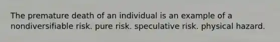 The premature death of an individual is an example of a nondiversifiable risk. pure risk. speculative risk. physical hazard.