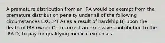 A premature distribution from an IRA would be exempt from the premature distribution penalty under all of the following circumstances EXCEPT A) as a result of hardship B) upon the death of IRA owner C) to correct an excessive contribution to the IRA D) to pay for qualifying medical expenses