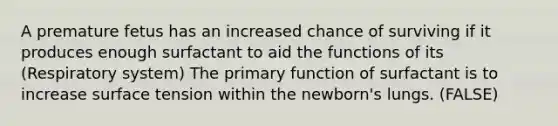 A premature fetus has an increased chance of surviving if it produces enough surfactant to aid the functions of its (Respiratory system) The primary function of surfactant is to increase surface tension within the newborn's lungs. (FALSE)