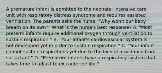 A premature infant is admitted to the neonatal intensive care unit with respiratory distress syndrome and requires assisted ventilation. The parents asks the nurse, "Why won't our baby breath on its own?" What is the nurse's best response? A. "Most preterm infants require additional oxygen through ventilation to sustain respiration." B. "Your infant's cardiovascular system is not developed yet in order to sustain respiration." C. "Your infant cannot sustain respirations yet due to the lack of assistance from surfactant." D. "Premature infants have a respiratory system that takes time to adjust to extrauterine life."