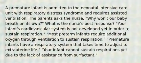 A premature infant is admitted to the neonatal intensive care unit with respiratory distress syndrome and requires assisted ventilation. The parents asks the nurse, "Why won't our baby breath on its own?" What is the nurse's best response? "Your infant's cardiovascular system is not developed yet in order to sustain respiration." "Most preterm infants require additional oxygen through ventilation to sustain respiration." "Premature infants have a respiratory system that takes time to adjust to extrauterine life." "Your infant cannot sustain respirations yet due to the lack of assistance from surfactant."