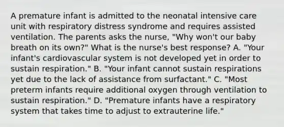 A premature infant is admitted to the neonatal intensive care unit with respiratory distress syndrome and requires assisted ventilation. The parents asks the nurse, "Why won't our baby breath on its own?" What is the nurse's best response? A. "Your infant's cardiovascular system is not developed yet in order to sustain respiration." B. "Your infant cannot sustain respirations yet due to the lack of assistance from surfactant." C. "Most preterm infants require additional oxygen through ventilation to sustain respiration." D. "Premature infants have a respiratory system that takes time to adjust to extrauterine life."