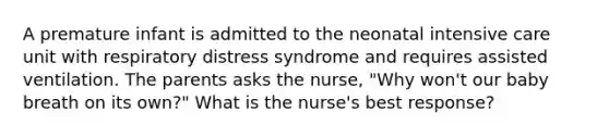 A premature infant is admitted to the neonatal intensive care unit with respiratory distress syndrome and requires assisted ventilation. The parents asks the nurse, "Why won't our baby breath on its own?" What is the nurse's best response?