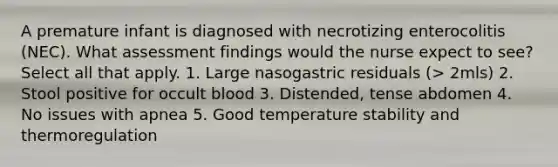 A premature infant is diagnosed with necrotizing enterocolitis (NEC). What assessment findings would the nurse expect to see? Select all that apply. 1. Large nasogastric residuals (> 2mls) 2. Stool positive for occult blood 3. Distended, tense abdomen 4. No issues with apnea 5. Good temperature stability and thermoregulation