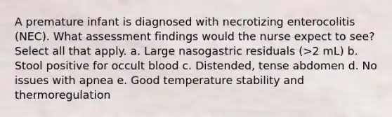 A premature infant is diagnosed with necrotizing enterocolitis (NEC). What assessment findings would the nurse expect to see? Select all that apply. a. Large nasogastric residuals (>2 mL) b. Stool positive for occult blood c. Distended, tense abdomen d. No issues with apnea e. Good temperature stability and thermoregulation