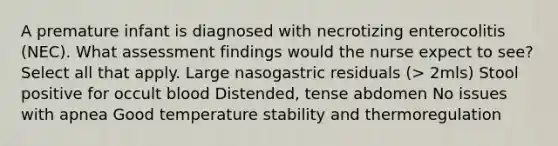 A premature infant is diagnosed with necrotizing enterocolitis (NEC). What assessment findings would the nurse expect to see? Select all that apply. Large nasogastric residuals (> 2mls) Stool positive for occult blood Distended, tense abdomen No issues with apnea Good temperature stability and thermoregulation