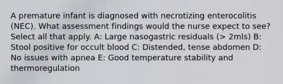 A premature infant is diagnosed with necrotizing enterocolitis (NEC). What assessment findings would the nurse expect to see? Select all that apply. A: Large nasogastric residuals (> 2mls) B: Stool positive for occult blood C: Distended, tense abdomen D: No issues with apnea E: Good temperature stability and thermoregulation