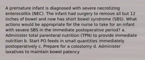 A premature infant is diagnosed with severe necrotizing enterocolitis (NEC). The infant had surgery to remove all but 12 inches of bowel and now has short bowel syndrome (SBS). What actions would be appropriate for the nurse to take for an infant with severe SBS in the immediate postoperative period? a. Administer total parenteral nutrition (TPN) to provide immediate nutrition b. Start PO feeds in small quantities immediately postoperatively c. Prepare for a colostomy d. Administer laxatives to maintain bowel patency