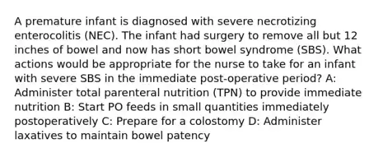 A premature infant is diagnosed with severe necrotizing enterocolitis (NEC). The infant had surgery to remove all but 12 inches of bowel and now has short bowel syndrome (SBS). What actions would be appropriate for the nurse to take for an infant with severe SBS in the immediate post-operative period? A: Administer total parenteral nutrition (TPN) to provide immediate nutrition B: Start PO feeds in small quantities immediately postoperatively C: Prepare for a colostomy D: Administer laxatives to maintain bowel patency