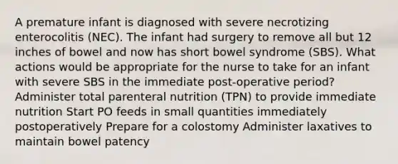 A premature infant is diagnosed with severe necrotizing enterocolitis (NEC). The infant had surgery to remove all but 12 inches of bowel and now has short bowel syndrome (SBS). What actions would be appropriate for the nurse to take for an infant with severe SBS in the immediate post-operative period? Administer total parenteral nutrition (TPN) to provide immediate nutrition Start PO feeds in small quantities immediately postoperatively Prepare for a colostomy Administer laxatives to maintain bowel patency